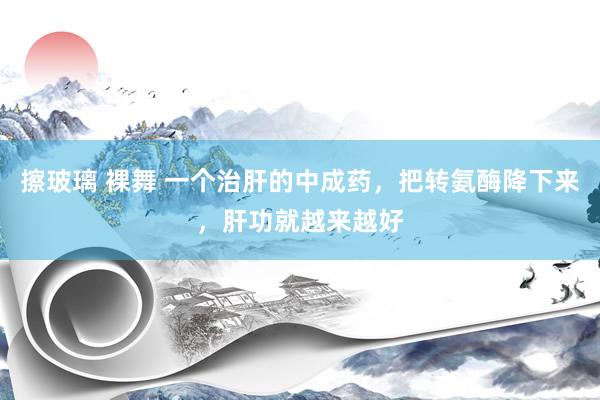 擦玻璃 裸舞 一个治肝的中成药，把转氨酶降下来，肝功就越来越好