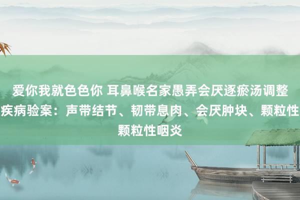 爱你我就色色你 耳鼻喉名家愚弄会厌逐瘀汤调整咽部疾病验案：声带结节、韧带息肉、会厌肿块、颗粒性咽炎