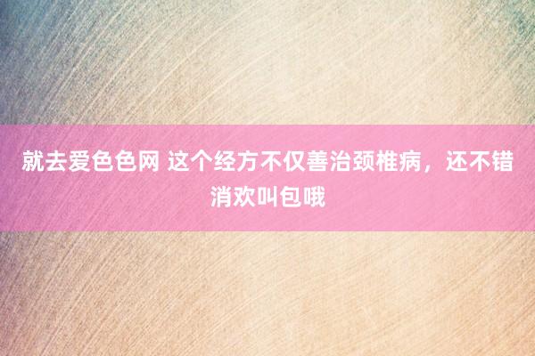 就去爱色色网 这个经方不仅善治颈椎病，还不错消欢叫包哦