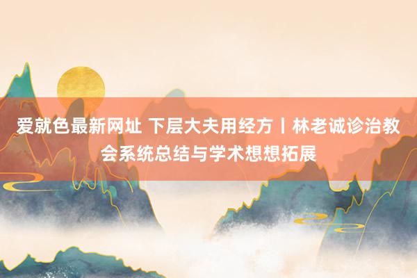 爱就色最新网址 下层大夫用经方丨林老诚诊治教会系统总结与学术想想拓展