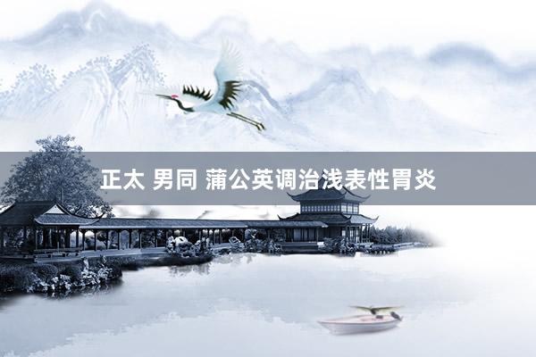 正太 男同 蒲公英调治浅表性胃炎