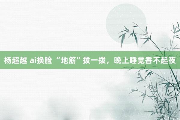 杨超越 ai换脸 “地筋”拨一拨，晚上睡觉香不起夜