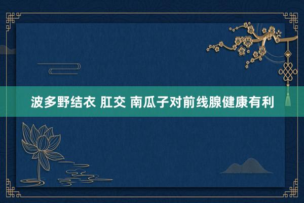 波多野结衣 肛交 南瓜子对前线腺健康有利