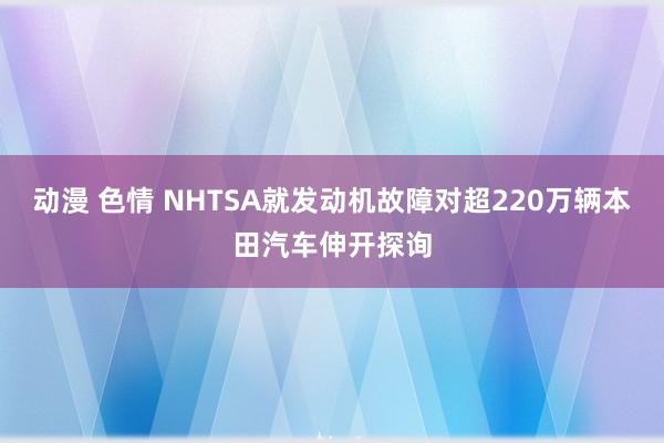 动漫 色情 NHTSA就发动机故障对超220万辆本田汽车伸开探询
