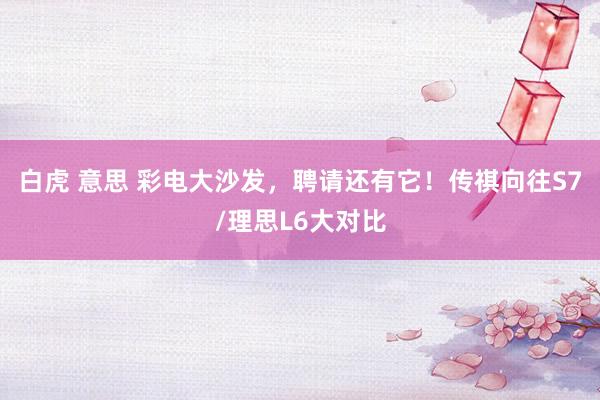 白虎 意思 彩电大沙发，聘请还有它！传祺向往S7/理思L6大对比