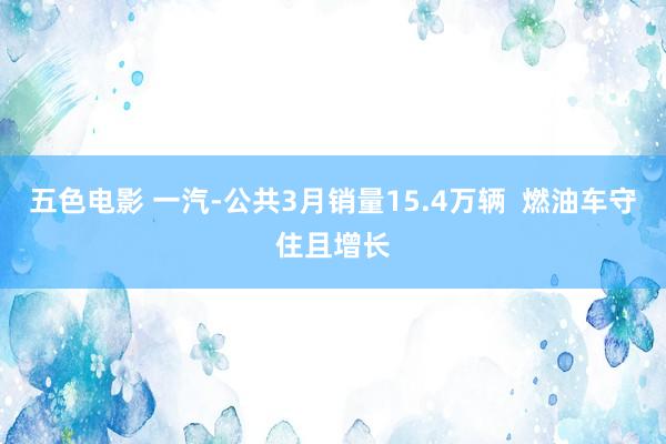 五色电影 一汽-公共3月销量15.4万辆  燃油车守住且增长