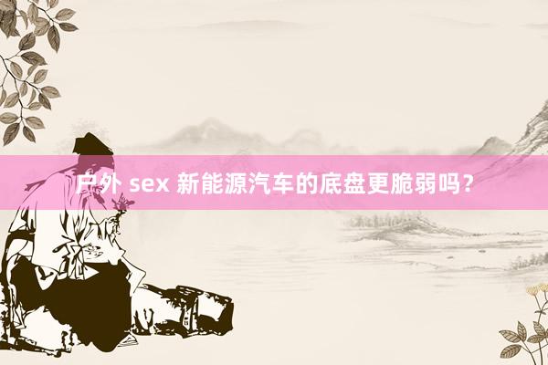 户外 sex 新能源汽车的底盘更脆弱吗？